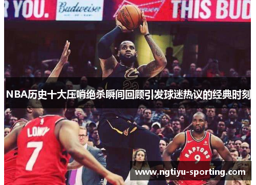 NBA历史十大压哨绝杀瞬间回顾引发球迷热议的经典时刻